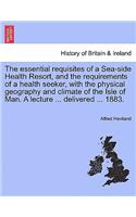 The Essential Requisites of a Sea-Side Health Resort, and the Requirements of a Health Seeker, with the Physical Geography and Climate of the Isle of Man. a Lecture ... Delivered ... 1883.