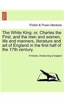 The White King; Or, Charles the First, and the Men and Women, Life and Manners, Literature and Art of England in the First Half of the 17th Century.
