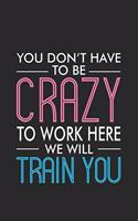 You Don't Have To Be Crazy To Work Here We Will Train You: Productivity Planner, Daily Organizer, Sarcastic Notebook For Work, Office Humor, Gag Journal For New Colleagues, Co-Workers, Bosses
