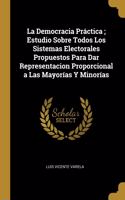 La Democracia Práctica; Estudio Sobre Todos Los Sistemas Electorales Propuestos Para Dar Representacion Proporcional a Las Mayorías Y Minorías