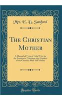 The Christian Mother: A Manual of Texts of Holy Writ, for the Assistance, Guidance, and Comfort of the Christian Wife and Mother (Classic Reprint): A Manual of Texts of Holy Writ, for the Assistance, Guidance, and Comfort of the Christian Wife and Mother (Classic Reprint)