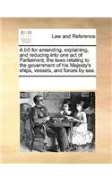 A Bill for Amending, Explaining, and Reducing Into One Act of Parliament, the Laws Relating to the Government of His Majesty's Ships, Vessels, and Forces by Sea.