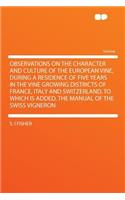 Observations on the Character and Culture of the European Vine, During a Residence of Five Years in the Vine Growing Districts of France, Italy and Switzerland. to Which Is Added, the Manual of the Swiss Vigneron