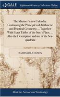 The Mariner's New Calendar. Containing the Principles of Arithmetic and Practical Geometry; ... Together with Exact Tables of the Sun's Place, ... Also the Description and Use of the Sea-Quadrant