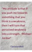 My attitude is that if you push me towards something that you think is a weakness, then I will turn that perceived weakness into a strength. -Michael Jordan