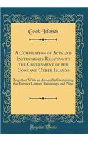 A Compilation of Acts and Instruments Relating to the Government of the Cook and Other Islands: Together with an Appendix Containing the Former Laws of Rarotonga and Niue (Classic Reprint)