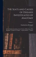 Seats and Causes of Diseases Investigated by Anatomy; in Five Books, Containing a Great Variety of Dissections, With Remarks. To Which are Added ... Copious Indexes ... Volume; Volume 1
