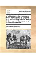 Brief Essay on the Copper and Brass Manufactures of England, Only Relative to the Present Debate in the House of Commons. ... by a Disinterested Hand.