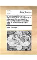 An Authentic Account of the Imprisonment, Trial, and Execution of Marie Antoinette, Late Queen of France; Who Was Beheaded at the Place de la Revolution, at Paris, 1793: (English)