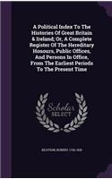 Political Index To The Histories Of Great Britain & Ireland; Or, A Complete Register Of The Hereditary Honours, Public Offices, And Persons In Office, From The Earliest Periods To The Present Time