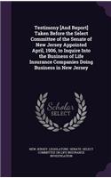 Testimony [And Report] Taken Before the Select Committee of the Senate of New Jersey Appointed April, 1906, to Inquire Into the Business of Life Insurance Companies Doing Business in New Jersey