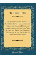 The Body Builder, Robert J. Roberts, Being a Collection of Drills and Health Hints, and Appreciations, of the Man Who Blazed the Trail, for Physical Education in the Young Men's Christian Association (Classic Reprint)