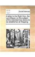 A letter to the Right Hon. the Lord Mayor, on the subject of the intended new docks to be established at Wapping.