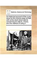An Historical Account of the Cures Done by the Mineral-Water at Holt, with Some Short Observations Concerning It's Nature, Virtues, and the Method of Using It.