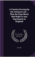 A Treatise Proving by the Common Law ... That the Pope Never Had Right to Any Supremacy in England