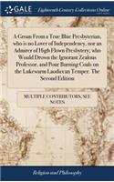 A Groan from a True Blue Presbyterian, Who Is No Lover of Independency, Nor an Admirer of High Flown Presbytery; Who Would Drown the Ignorant Zealous Professor, and Pour Burning Coals on the Lukewarm Laodicean Temper. the Second Edition