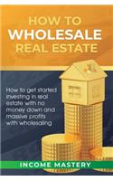 How to Wholesale Real Estate: How to Get Started Investing in Real Estate with No Money Down and Massive Profits with Wholesaling