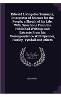 Edward Livingston Youmans, Interpreter of Science for the People; A Sketch of His Life, with Selections from His Published Writings and Extracts from His Correspondence with Spencer, Huxley, Tyndall and Others