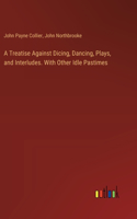 Treatise Against Dicing, Dancing, Plays, and Interludes. With Other Idle Pastimes