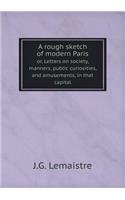 A Rough Sketch of Modern Paris Or, Letters on Society, Manners, Public Curiosities, and Amusements, in That Capital