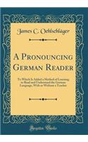 A Pronouncing German Reader: To Which Is Added a Method of Learning to Read and Understand the German Language, with or Without a Teacher (Classic Reprint)