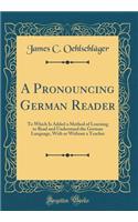 A Pronouncing German Reader: To Which Is Added a Method of Learning to Read and Understand the German Language, With or Without a Teacher (Classic Reprint)