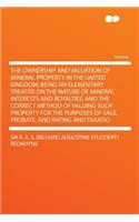 The Ownership and Valuation of Mineral Property in the United Kingdom; Being an Elementary Treatise on the Nature of Mineral Interests and Royalties, and the Correct Method of Valuing Such Property for the Purposes of Sale, Probate, and Rating and