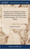 Remarks Upon the Bishop of London's Pastoral Letter. in Vindication of Mr. Whitefield, and His Particular Doctrines. by Robert Seagrave, M.A. the Second Edition