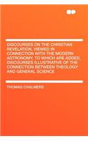 Discourses on the Christian Revelation, Viewed in Connection with the Modern Astronomy. to Which Are Added, Discourses Illustrative of the Connection