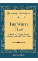 The White Flag: A Book of Original Songs, Adapted for Every True Patriot (Classic Reprint)