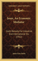 Jesus, An Economic Mediator: God's Remedy For Industrial And International Ills (1922)