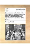 Considerations on the Trade and Finances of This Kingdom, and on the Measures of Administration, with Respect to Those Great National Objects Since the Conclusion of the Peace.