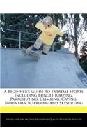 A Beginner's Guide to Extreme Sports Including Bungee Jumping, Parachuting, Climbing, Caving, Mountain Boarding and Skysurfing