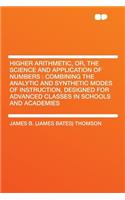 Higher Arithmetic, Or, the Science and Application of Numbers: Combining the Analytic and Synthetic Modes of Instruction, Designed for Advanced Classes in Schools and Academies: Combining the Analytic and Synthetic Modes of Instruction, Designed for Advanced Classes in Schools and Academies