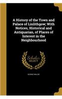 A History of the Town and Palace of Linlithgow; With Notices, Historical and Antiquarian, of Places of Interest in the Neighbourhood