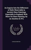 An Inquiry Into the Difference of Style Observable in Ancient Glass Paintings Especially in England; With Hints On Glass Painting, by an Amateur [C.W.]