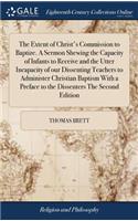 The Extent of Christ's Commission to Baptize. a Sermon Shewing the Capacity of Infants to Receive and the Utter Incapacity of Our Dissenting Teachers to Administer Christian Baptism with a Preface to the Dissenters the Second Edition