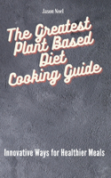 The Greatest Plant Based Diet Cooking Guide: Innovative Ways for Healthier Meals