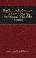 Old Catholic Church: or, The History, Doctrine, Worship, and Polity of the Christians