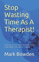 Stop Wasting Time As A Therapist!: Focus your time where you can add the most value