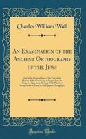 An Examination of the Ancient Orthography of the Jews: And of the Original State of the Text of the Hebrew Bible; Containing an Inquiry Into the Origin of Alphabetic Writing; With Which Is Incorporated an Essay on the Egyptian Hieroglyphs