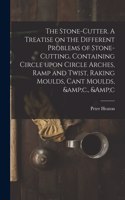 Stone-cutter. A Treatise on the Different Problems of Stone-cutting, Containing Circle Upon Circle Arches, Ramp and Twist, Raking Moulds, Cant Moulds, &c., &c