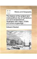 The History of the Antient and Metropolitical City of Canterbury Civil and Ecclesiastical; ... Illustrated with Maps, Charts and Other Engravings....