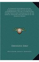 Complete Illustration of the Astrological and Occult Sciences Comprehending the Art of Foretelling Future Events and Contingencies by the Aspects, Positions and Influences of the Heavenly Bodies