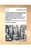 The Royal Gauger; Or, Gauging Made Perfectly Easy, as It Is Actually Practised by the Officers of His Majesty's Revenue of Excise. in Two Parts. the Fifth Edition. by Charles Leadbetter.