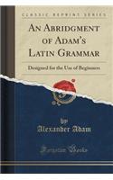 An Abridgment of Adam's Latin Grammar: Designed for the Use of Beginners (Classic Reprint): Designed for the Use of Beginners (Classic Reprint)