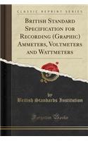 British Standard Specification for Recording (Graphic) Ammeters, Voltmeters and Wattmeters (Classic Reprint)