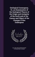 Geological Cosmogony, Or, an Examination of the Geological Theory of the Origin and Antiquity of the Earth and of the Causes and Object of the Changes It Has Undergone