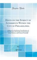 Hints on the Subject of Interments Within the City of Philadelphia: Addressed to the Serious Consideration of the Members of Councils, Commissioners of the Districts, and Citizens Generally (Classic Reprint)