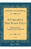 Antiquarius Der Stadt CÃ¶ln, Vol. 1: Historisch Und Topographisch Dargestellt (Classic Reprint)